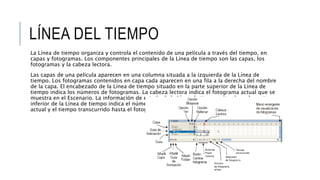 LÍNEA DEL TIEMPO
La Línea de tiempo organiza y controla el contenido de una película a través del tiempo, en
capas y fotogramas. Los componentes principales de la Línea de tiempo son las capas, los
fotogramas y la cabeza lectora.
Las capas de una película aparecen en una columna situada a la izquierda de la Línea de
tiempo. Los fotogramas contenidos en capa cada aparecen en una fila a la derecha del nombre
de la capa. El encabezado de la Línea de tiempo situado en la parte superior de la Línea de
tiempo indica los números de fotogramas. La cabeza lectora indica el fotograma actual que se
muestra en el Escenario. La información de estado de la Línea de tiempo situada en la parte
inferior de la Línea de tiempo indica el número de fotograma actual, la velocidad de fotogramas
actual y el tiempo transcurrido hasta el fotograma actual.
 