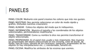 PANELES
PANEL COLOR: Mediante este panel creamos los colores que más nos gusten.
PANEL MUESTRAS: Nos permite seleccionar un color de modo rápido y
gráfico. (Incluidas nuestras creaciones).
PANEL ALINEAR: Coloca los objetos del modo que le indiquemos.
PANEL INFORMACIÓN: Muestra el tamaño y las coordenadas de los objetos
seleccionados, permitiéndonos modificarlas.
PANEL TRANSFORMAR: Como su nombre lo dice nos permite transformar el
objeto seleccionado.
PANEL PROPIEDADES: Es el panel más usado y más importante. Nos muestra
las propiedades del objeto seleccionado en ese instante, color de borde, de
fondo, tipo de trazo, tamaño de los caracteres, tipografía, propiedades de los
objetos (si hay interpolaciones etc...), coordenadas, tamaño etc.
PANEL ESCENA: Modifica los atributos de las escenas que usemos.
 