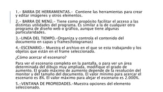 1.- BARRA DE HERRAMIENTAS.- Contiene las herramientas para crear
y editar imágenes y otros elementos.
2.- BARRA DE MENÚ.- Tiene como propósito facilitar el acceso a las
distintas utilidades del programa. Es similar a la de cualquier otro
programa de diseño web o gráfico, aunque tiene algunas
particularidades.
3.-LINEA DEL TIEMPO.-Organiza y controla el contenido del
documento en capas y frames(fotogramas)
4.-ESCENARIO.- Muestra el archivo en el que se esta trabajando y los
objetos que están en el frame seleccionado.
¿Cómo acercar el escenario?
Para ver el escenario completo en la pantalla, o para ver un área
determinada del dibujo muy ampliada, modifique el grado de
aumento. El grado máximo de aumento depende de la resolución del
monitor y del tamaño del documento. El valor mínimo para acercar el
escenario es 8%. El valor máximo para alejar el escenario es 2.000%.
5.-VENTANA DE PROPIEDADES.-Muestra opciones del elemento
seleccionado.
 