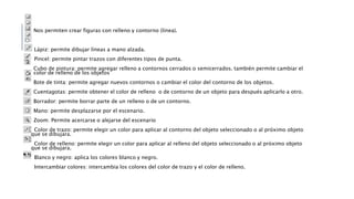Nos permiten crear figuras con relleno y contorno (línea).
Lápiz: permite dibujar líneas a mano alzada.
Pincel: permite pintar trazos con diferentes tipos de punta.
Cubo de pintura: permite agregar relleno a contornos cerrados o semicerrados. también permite cambiar el
color de relleno de los objetos
Bote de tinta: permite agregar nuevos contornos o cambiar el color del contorno de los objetos.
Cuentagotas: permite obtener el color de relleno o de contorno de un objeto para después aplicarlo a otro.
Borrador: permite borrar parte de un relleno o de un contorno.
Mano: permite desplazarse por el escenario.
Zoom: Permite acercarse o alejarse del escenario
Color de trazo: permite elegir un color para aplicar al contorno del objeto seleccionado o al próximo objeto
que se dibujara.
Color de relleno: permite elegir un color para aplicar al relleno del objeto seleccionado o al próximo objeto
que se dibujara.
Blanco y negro: aplica los colores blanco y negro.
Intercambiar colores: intercambia los colores del color de trazo y el color de relleno.
 