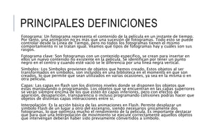 PRINCIPALES DEFINICIONES
Fotograma: Un fotograma representa el contenido de la película en un instante de tiempo.
Por tanto, una animación no es más que una sucesión de fotogramas. Todo esto se puede
controlar desde la Línea de Tiempo, pero no todos los fotogramas tienen el mismo
comportamiento ni se tratan igual. Veamos qué tipos de fotogramas hay y cuáles son sus
rasgos.
Fotograma clave: Son fotogramas con un contenido especifico, se crean para insertar en
ellos un nuevo contenido no existente en la película. Se identifican por tener un punto
negro en el centro y cuando esté vació se le diferencia por una línea negra vertical.
Símbolos: Los Símbolos provienen de objetos que hemos creado. Estos objetos al ser
transformados en símbolos, son incluidos en una biblioteca en el momento en que son
creados, lo que permite que sean utilizados en varias ocasiones, ya sea en la misma o en
otra película.
Capas: Las capas en flash son los distintos niveles donde se disponen los objetos que
estás manipulando o programando. Los objetos que se encuentran en las capas superiores
se verán siempre encima de los que estén en capas inferiores, pero con efectos de
aparición, desaparición, transparencia o incluso programando colisiones podrás hacer que
objetos de distintas capas interacciones entre sí.
Interpolación: Es la acción básica de las animaciones en Flash. Permite desplazar un
símbolo Flash de un lugar a otro del escenario, siendo necesarios únicamente dos
fotogramas, lo que optimiza mucho el rendimiento de la película. Es importante destacar
que para que una Interpolación de movimiento se ejecute correctamente aquellos objetos
que intervengan deberán haber sido previamente convertidos a símbolo.
 