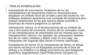 TIPOS DE INTERPOLACIÓN:
Interpolación de movimiento: Acabamos de ver las
interpolaciones de movimiento como un mecanismo para
desplazar un símbolo Flash de un lado a otro del escenario. Sin
embargo, podemos aprovechar este comando del programa para
realizar animaciones en las que nuestro objeto aumente o
disminuya de manera progresiva su tamaño.
Interpolación clásica: es el desplazamiento de un símbolo de
uno a otro punto del escenario, muchos de los conceptos vistos
en las interpolaciones de movimiento son los mismos para las
interpolaciones clásicas. Por ejemplo, las animaciones también
han de ser sobre símbolos y deben estar en una capa. Los
Fotogramas Por Segundo (fps) tienen el mismo significado.
Interpolación de forma: En la interpolación de forma, se dibuja
una forma vectorial en un fotograma concreto de la línea de
tiempo y se modifica o se dibuja otra forma en otro fotograma
específico. Seguidamente, Flash Professional interpola las
 