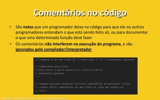 Comentários no código
       • São notas que um programador deixa no código para que ele ou outros
         programadores entendam o que está sendo feito ali, ou para documentar
         o que uma determinada função deve fazer
       • Os comentários não interferem na execução do programa, e são
         ignorados pelo compilador/interpretador




Copyright © Aryel Tupinambá – 2012 – Todos os direitos reservados
 