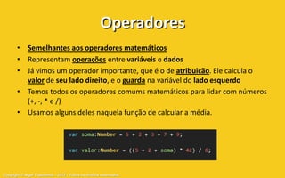 Operadores
       • Semelhantes aos operadores matemáticos
       • Representam operações entre variáveis e dados
       • Já vimos um operador importante, que é o de atribuição. Ele calcula o
         valor de seu lado direito, e o guarda na variável do lado esquerdo
       • Temos todos os operadores comums matemáticos para lidar com números
         (+, -, * e /)
       • Usamos alguns deles naquela função de calcular a média.




Copyright © Aryel Tupinambá – 2012 – Todos os direitos reservados
 