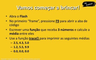 Vamos começar a brincar!
       • Abra o Flash
       • No primeiro “frame”, pressione F9 para abrir a aba de
         código
       • Escrever uma função que receba 3 números e calcule a
         média entre eles
       • Use a função trace() para imprimir as seguintes médias
               – 2.5, 4.3, 5.0
               – 1.2, 5.5, 9.9
               – 0.0, 0.0, 0.0

Copyright © Aryel Tupinambá – 2012 – Todos os direitos reservados
 