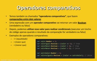 Operadores comparativos
       •     Temos também os chamados “operadores comparativos”, que fazem
             comparações entre dois valores
       •     Uma expressão com um operador comparativo vai retornar um valor Boolean
             (verdadeiro ou falso)
       •     Depois, podemos utilizar esse valor para realizar condicionais (executar um trecho
             de código apenas quando o resultado da comparação for verdadeiro ou falso)
       •     Exemplos de operadores comparativos:
               – == (equalidade)
               – > (maior que)
               – < (menor que)




Copyright © Aryel Tupinambá – 2012 – Todos os direitos reservados
 