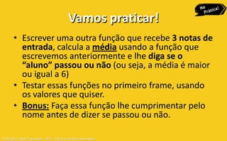 Vamos praticar!
       • Escrever uma outra função que recebe 3 notas de
         entrada, calcula a média usando a função que
         escrevemos anteriormente e lhe diga se o
         “aluno” passou ou não (ou seja, a média é maior
         ou igual a 6)
       • Testar essas funções no primeiro frame, usando
         os valores que quiser.
       • Bonus: Faça essa função lhe cumprimentar pelo
         nome antes de dizer se passou ou não.

Copyright © Aryel Tupinambá – 2012 – Todos os direitos reservados
 