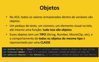 Objetos
       • No AS3, todos os valores armazenados dentro de variáveis são
         objetos.
       • Um pedaço de texto, um número, um elemento visual na tela,
         até mesmo uma função: tudo isso são objetos
       • Esses objetos tem um TIPO (String, Number, MovieClip, etc), e
         o comportamento de todos os objetos do mesmo tipo é
         representado por uma CLASSE




Copyright © Aryel Tupinambá – 2012 – Todos os direitos reservados
 