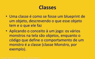 Classes
       • Uma classe é como se fosse um blueprint de
         um objeto, descrevendo o que esse objeto
         tem e o que ele faz
       • Aplicando o conceito à um jogo: os vários
         monstros na tela são objetos, enquanto o
         código que define o comportamento de um
         monstro é a classe (classe Monstro, por
         exemplo).
Copyright © Aryel Tupinambá – 2012 – Todos os direitos reservados
 