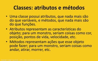 Classes: atributos e métodos
       • Uma classe possui atributos, que nada mais são
         do que variáveis, e métodos, que nada mais são
         do que funções.
       • Atributos representam as características do
         objeto; para um monstro, seriam coisas como cor,
         posição, pontos de vida, velocidade, etc.
       • Métodos representam ações que esse objeto
         pode fazer; para um monstro, seriam coisas como
         andar, atirar, morrer, etc.

Copyright © Aryel Tupinambá – 2012 – Todos os direitos reservados
 