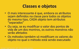 Classes e objetos
       • O mais interessante é que, embora os atributos
         sejam definidos na classe para todos os objetos
         do mesmo tipo, CADA objeto tem atributos
         “separados”
       • Ou seja, se eu modificar o valor dos pontos de
         vida de um dos montros, os outros monstros não
         serão afetados
       • Os métodos também só modificam os valores do
         objeto no qual o método está sendo executado

Copyright © Aryel Tupinambá – 2012 – Todos os direitos reservados
 
