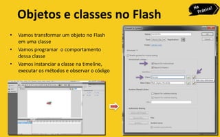 Objetos e classes no Flash
•   Vamos transformar um objeto no Flash
    em uma classe
•   Vamos programar o comportamento
    dessa classe
•   Vamos instanciar a classe na timeline,
    executar os métodos e observar o código
 
