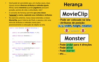 •   Você pode ter percebido que, em muitas casos, duas
    classes teriam diversos atributos e métodos iguais.
    Afinal, tanto monstros quando jogadores possuem
                                                            Herança
    posição, pontos de vida e velocidade, não?
•   O conceito de herança permite que uma classe
    “extenda” a outra, copiando seus métodos e atributos
•   No exercício anterior, nossa classe extendeu a classe
    MovieClip, que é interna do Flash, e passou a ter uma
    série de atributos e métodos novos para
    posicionamento e colocação do objeto na tela.


                                                              extends
 