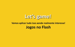 Let’s game!
Vamos aplicar tudo isso aonde realmente interessa!
             Jogos no Flash
 