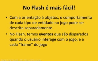 No Flash é mais fácil!
       • Com a orientação à objetos, o comportamento
         de cada tipo de entidade no jogo pode ser
         descrita separadamente
       • No Flash, temos eventos que são disparados
         quando o usuário interage com o jogo, e a
         cada “frame” do jogo


Copyright © Aryel Tupinambá – 2012 – Todos os direitos reservados
 
