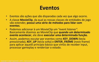 Eventos
       • Eventos são ações que são disparadas cada vez que algo ocorre.
       • A classe MovieClip, da qual as nossas classes de entidades de jogo
         vão estender, possui uma série de métodos para lidar com
         eventos.
       • Podemos adicionar à um MovieClip um “event listener”.
         Basicamente dizemos ao MovieClip que quando um determinado
         evento acontecer, ele deve executar uma determinada função.
       • Assim, podemos escutar por eventos como KEY_DOWN (tecla
         pressionada), KEY_UP (tecla solta) e ENTER_FRAME (novo frame)
         para aplicar aquele princípio básico que vimos de receber input,
         processar gameplay e renderizar o estado.



Copyright © Aryel Tupinambá – 2012 – Todos os direitos reservados
 
