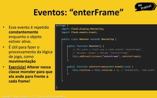 Eventos: “enterFrame”
 • Esse evento é repetido
   constantemente
   enquanto o objeto
   estiver ativo.
 • É útil para fazer o
   processamento da lógica
   de jogo, como
   movimentação
 • Exercício! Alterar nossa
   classe monster para que
   ela ande para frente a
   cada frame!


Copyright © Aryel Tupinambá – 2012 – Todos os direitos reservados
 