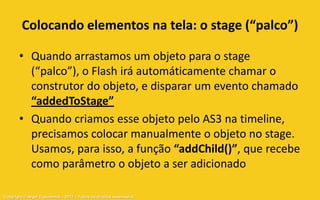 Colocando elementos na tela: o stage (“palco”)

       • Quando arrastamos um objeto para o stage
         (“palco”), o Flash irá automáticamente chamar o
         construtor do objeto, e disparar um evento chamado
         “addedToStage”
       • Quando criamos esse objeto pelo AS3 na timeline,
         precisamos colocar manualmente o objeto no stage.
         Usamos, para isso, a função “addChild()”, que recebe
         como parâmetro o objeto a ser adicionado

Copyright © Aryel Tupinambá – 2012 – Todos os direitos reservados
 