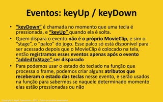Eventos: keyUp / keyDown
       • “keyDown” é chamada no momento que uma tecla é
         pressionada, e “keyUp” quando ela é solta.
       • Quem dispara o evento não é o próprio MovieClip, e sim o
         “stage”, o “palco” do jogo. Esse palco só está disponível para
         ser acessado depois que o MovieClip é colocado na tela,
         então registramos esses eventos apenas após o evento
         “addedToStage” ser disparado
       • Para podemos usar o estado do teclado na função que
         processa o frame, podemos criar alguns atributos que
         receberam o estado das teclas nesse evento, e serão usados
         na função para sabermos se naquele determinado momento
         elas estão pressionadas ou não

Copyright © Aryel Tupinambá – 2012 – Todos os direitos reservados
 