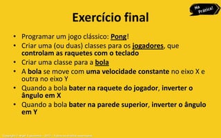 Exercício final
       • Programar um jogo clássico: Pong!
       • Criar uma (ou duas) classes para os jogadores, que
         controlam as raquetes com o teclado
       • Criar uma classe para a bola
       • A bola se move com uma velocidade constante no eixo X e
         outra no eixo Y
       • Quando a bola bater na raquete do jogador, inverter o
         ângulo em X
       • Quando a bola bater na parede superior, inverter o ângulo
         em Y

Copyright © Aryel Tupinambá – 2012 – Todos os direitos reservados
 
