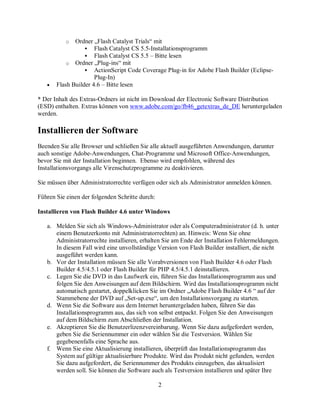 2
o Ordner „Flash Catalyst Trials“ mit
 Flash Catalyst CS 5.5-Installationsprogramm
 Flash Catalyst CS 5.5 – Bitte lesen
o Ordner „Plug-ins“ mit
 ActionScript Code Coverage Plug-in for Adobe Flash Builder (Eclipse-
Plug-In)
• Flash Builder 4.6 – Bitte lesen
* Der Inhalt des Extras-Ordners ist nicht im Download der Electronic Software Distribution
(ESD) enthalten. Extras können von www.adobe.com/go/fb46_getextras_de_DE heruntergeladen
werden.
Installieren der Software
Beenden Sie alle Browser und schließen Sie alle aktuell ausgeführten Anwendungen, darunter
auch sonstige Adobe-Anwendungen, Chat-Programme und Microsoft Office-Anwendungen,
bevor Sie mit der Installation beginnen. Ebenso wird empfohlen, während des
Installationsvorgangs alle Virenschutzprogramme zu deaktivieren.
Sie müssen über Administratorrechte verfügen oder sich als Administrator anmelden können.
Führen Sie einen der folgenden Schritte durch:
Installieren von Flash Builder 4.6 unter Windows
a. Melden Sie sich als Windows-Administrator oder als Computeradministrator (d. h. unter
einem Benutzerkonto mit Administratorrechten) an. Hinweis: Wenn Sie ohne
Administratorrechte installieren, erhalten Sie am Ende der Installation Fehlermeldungen.
In diesem Fall wird eine unvollständige Version von Flash Builder installiert, die nicht
ausgeführt werden kann.
b. Vor der Installation müssen Sie alle Vorabversionen von Flash Builder 4.6 oder Flash
Builder 4.5/4.5.1 oder Flash Builder für PHP 4.5/4.5.1 deinstallieren.
c. Legen Sie die DVD in das Laufwerk ein, führen Sie das Installationsprogramm aus und
folgen Sie den Anweisungen auf dem Bildschirm. Wird das Installationsprogramm nicht
automatisch gestartet, doppelklicken Sie im Ordner „Adobe Flash Builder 4.6 “ auf der
Stammebene der DVD auf „Set-up.exe“, um den Installationsvorgang zu starten.
d. Wenn Sie die Software aus dem Internet heruntergeladen haben, führen Sie das
Installationsprogramm aus, das sich von selbst entpackt. Folgen Sie den Anweisungen
auf dem Bildschirm zum Abschließen der Installation.
e. Akzeptieren Sie die Benutzerlizenzvereinbarung. Wenn Sie dazu aufgefordert werden,
geben Sie die Seriennummer ein oder wählen Sie die Testversion. Wählen Sie
gegebenenfalls eine Sprache aus.
f. Wenn Sie eine Aktualisierung installieren, überprüft das Installationsprogramm das
System auf gültige aktualisierbare Produkte. Wird das Produkt nicht gefunden, werden
Sie dazu aufgefordert, die Seriennummer des Produkts einzugeben, das aktualisiert
werden soll. Sie können die Software auch als Testversion installieren und später Ihre
 