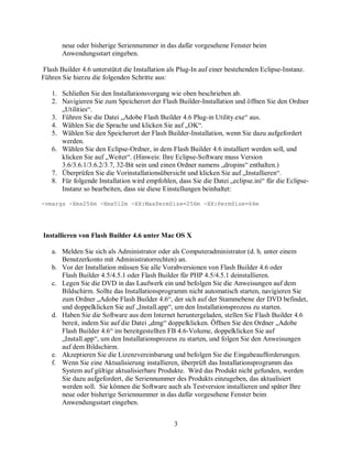 3
neue oder bisherige Seriennummer in das dafür vorgesehene Fenster beim
Anwendungsstart eingeben.
Flash Builder 4.6 unterstützt die Installation als Plug-In auf einer bestehenden Eclipse-Instanz.
Führen Sie hierzu die folgenden Schritte aus:
1. Schließen Sie den Installationsvorgang wie oben beschrieben ab.
2. Navigieren Sie zum Speicherort der Flash Builder-Installation und öffnen Sie den Ordner
„Utilities“.
3. Führen Sie die Datei „Adobe Flash Builder 4.6 Plug-in Utility.exe“ aus.
4. Wählen Sie die Sprache und klicken Sie auf „OK“.
5. Wählen Sie den Speicherort der Flash Builder-Installation, wenn Sie dazu aufgefordert
werden.
6. Wählen Sie den Eclipse-Ordner, in dem Flash Builder 4.6 installiert werden soll, und
klicken Sie auf „Weiter“. (Hinweis: Ihre Eclipse-Software muss Version
3.6/3.6.1/3.6.2/3.7, 32-Bit sein und einen Ordner namens „dropins“ enthalten.)
7. Überprüfen Sie die Vorinstallationsübersicht und klicken Sie auf „Installieren“.
8. Für folgende Installation wird empfohlen, dass Sie die Datei „eclipse.ini“ für die Eclipse-
Instanz so bearbeiten, dass sie diese Einstellungen beinhaltet:
-vmargs -Xms256m -Xmx512m -XX:MaxPermSize=256m -XX:PermSize=64m
Installieren von Flash Builder 4.6 unter Mac OS X
a. Melden Sie sich als Administrator oder als Computeradministrator (d. h. unter einem
Benutzerkonto mit Administratorrechten) an.
b. Vor der Installation müssen Sie alle Vorabversionen von Flash Builder 4.6 oder
Flash Builder 4.5/4.5.1 oder Flash Builder für PHP 4.5/4.5.1 deinstallieren.
c. Legen Sie die DVD in das Laufwerk ein und befolgen Sie die Anweisungen auf dem
Bildschirm. Sollte das Installationsprogramm nicht automatisch starten, navigieren Sie
zum Ordner „Adobe Flash Builder 4.6“, der sich auf der Stammebene der DVD befindet,
und doppelklicken Sie auf „Install.app“, um den Installationsprozess zu starten.
d. Haben Sie die Software aus dem Internet heruntergeladen, stellen Sie Flash Builder 4.6
bereit, indem Sie auf die Datei „dmg“ doppelklicken. Öffnen Sie den Ordner „Adobe
Flash Builder 4.6“ im bereitgestellten FB 4.6-Volume, doppelklicken Sie auf
„Install.app“, um den Installationsprozess zu starten, und folgen Sie den Anweisungen
auf dem Bildschirm.
e. Akzeptieren Sie die Lizenzvereinbarung und befolgen Sie die Eingabeaufforderungen.
f. Wenn Sie eine Aktualisierung installieren, überprüft das Installationsprogramm das
System auf gültige aktualisierbare Produkte. Wird das Produkt nicht gefunden, werden
Sie dazu aufgefordert, die Seriennummer des Produkts einzugeben, das aktualisiert
werden soll. Sie können die Software auch als Testversion installieren und später Ihre
neue oder bisherige Seriennummer in das dafür vorgesehene Fenster beim
Anwendungsstart eingeben.
 