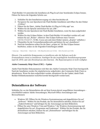 4
Flash Builder 4.6 unterstützt die Installation als Plug-In auf einer bestehenden Eclipse-Instanz.
Führen Sie hierzu die folgenden Schritte aus:
1. Schließen Sie den Installationsvorgang wie oben beschrieben ab.
2. Navigieren Sie zum Speicherort der Flash Builder-Installation und öffnen Sie den Ordner
„Utilities“.
3. Führen Sie die Datei „Adobe Flash Builder 4.6 Plug-in Utility.app“ aus.
4. Wählen Sie die Sprache und klicken Sie auf „OK“.
5. Wählen Sie den Speicherort der Flash Builder-Installation, wenn Sie dazu aufgefordert
werden.
6. Wählen Sie den Eclipse-Ordner, in dem Flash Builder 4.6 installiert werden soll, und
klicken Sie auf „Weiter“. (Hinweis: Ihre Eclipse-Software muss Version
3.6/3.6.1/3.6.2/3.7, 32-Bit, Cocoa sein und einen Ordner namens „dropins“ enthalten.)
7. Überprüfen Sie die Vorinstallationsübersicht und klicken Sie auf „Installieren“.
8. Nach der Installation sollten Sie die Datei „eclipse.ini“ für Ihre Eclipse-Instanz
bearbeiten, sodass sie die folgenden Einstellungen enthält:
-vmargs -Xms256m -Xmx512m -XX:MaxPermSize=256m -XX:PermSize=64m
Hinweis: Um zusätzliche Komponenten zu installieren oder die Software nach der
Erstinstallation erneut zu installieren, benötigen Sie das ursprüngliche Installationsprogramm
(auf CD, DVD, oder den Download aus dem Internet). Die Reparaturoption ist nicht verfügbar.
Adobe Community Help Client (CHC) – Update
Adobe Flash Builder-Dokumentation wird über den Adobe Community Help Client bereitgestellt.
Nach der Installation werden Sie möglicherweise aufgefordert, den Community Help Client zu
aktualisieren. Wenn Sie dazu aufgefordert werden, akzeptieren Sie das Update, damit Flash
Builder-Hilfedokumentation weiterhin korrekt bereitgestellt werden kann.
Deinstallieren der Software
Schließen Sie vor der Deinstallation alle auf dem System derzeit ausgeführten Anwendungen –
einschließlich anderer Adobe-Anwendungen, Microsoft Office-Anwendungen und
Browserfenstern
• Windows XP: Öffnen Sie die Windows-Systemsteuerung und doppelklicken Sie auf
„Software“. Wählen Sie das Produkt, das Sie deinstallieren möchten, klicken Sie auf
„Ändern/Entfernen“ und befolgen Sie die Anweisungen auf dem Bildschirm.
• Öffnen Sie unter Windows Vista und Windows 7 die Windows-Systemsteuerung und
doppelklicken Sie auf „Programme und Funktionen“. Wählen Sie das Produkt, das Sie
deinstallieren möchten, klicken Sie auf „Deinstallieren“ und befolgen Sie die
Anweisungen auf dem Bildschirm.
 
