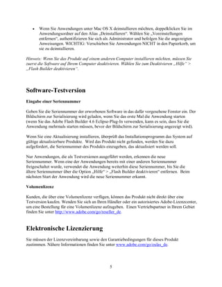 5
• Wenn Sie Anwendungen unter Mac OS X deinstallieren möchten, doppelklicken Sie im
Anwendungsordner auf den Alias „Deinstallieren“. Wählen Sie „Voreinstellungen
entfernen“, authentifizieren Sie sich als Administrator und befolgen Sie die angezeigten
Anweisungen. WICHTIG: Verschieben Sie Anwendungen NICHT in den Papierkorb, um
sie zu deinstallieren.
Hinweis: Wenn Sie das Produkt auf einem anderen Computer installieren möchten, müssen Sie
zuerst die Software auf Ihrem Computer deaktivieren. Wählen Sie zum Deaktivieren „Hilfe“ >
„Flash Builder deaktivieren“.
Software-Testversion
Eingabe einer Seriennummer
Geben Sie die Seriennummer der erworbenen Software in das dafür vorgesehene Fenster ein. Der
Bildschirm zur Serialisierung wird geladen, wenn Sie das erste Mal die Anwendung starten
(wenn Sie das Adobe Flash Builder 4.6 Eclipse-Plug-In verwenden, kann es sein, dass Sie die
Anwendung mehrmals starten müssen, bevor der Bildschirm zur Serialisierung angezeigt wird).
Wenn Sie eine Aktualisierung installieren, überprüft das Installationsprogramm das System auf
gültige aktualisierbare Produkte. Wird das Produkt nicht gefunden, werden Sie dazu
aufgefordert, die Seriennummer des Produkts einzugeben, das aktualisiert werden soll.
Nur Anwendungen, die als Testversionen ausgeführt werden, erkennen die neue
Seriennummer. Wenn eine der Anwendungen bereits mit einer anderen Seriennummer
freigeschaltet wurde, verwendet die Anwendung weiterhin diese Seriennummer, bis Sie die
ältere Seriennummer über die Option „Hilfe“ > „Flash Builder deaktivieren“ entfernen. Beim
nächsten Start der Anwendung wird die neue Seriennummer erkannt.
Volumenlizenz
Kunden, die über eine Volumenlizenz verfügen, können das Produkt nicht direkt über eine
Testversion kaufen. Wenden Sie sich an Ihren Händler oder ein autorisiertes Adobe-Lizenzcenter,
um eine Bestellung für eine Volumenlizenz aufzugeben. Einen Vertriebspartner in Ihrem Gebiet
finden Sie unter http://www.adobe.com/go/reseller_de.
Elektronische Lizenzierung
Sie müssen der Lizenzvereinbarung sowie den Garantiebedingungen für dieses Produkt
zustimmen. Nähere Informationen finden Sie unter www.adobe.com/go/eulas_de.
 