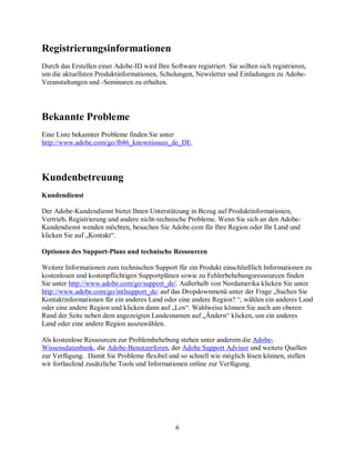 6
Registrierungsinformationen
Durch das Erstellen einer Adobe-ID wird Ihre Software registriert. Sie sollten sich registrieren,
um die aktuellsten Produktinformationen, Schulungen, Newsletter und Einladungen zu Adobe-
Veranstaltungen und -Seminaren zu erhalten.
Bekannte Probleme
Eine Liste bekannter Probleme finden Sie unter
http://www.adobe.com/go/fb46_knownissues_de_DE.
Kundenbetreuung
Kundendienst
Der Adobe-Kundendienst bietet Ihnen Unterstützung in Bezug auf Produktinformationen,
Vertrieb, Registrierung und andere nicht-technische Probleme. Wenn Sie sich an den Adobe-
Kundendienst wenden möchten, besuchen Sie Adobe.com für Ihre Region oder Ihr Land und
klicken Sie auf „Kontakt“.
Optionen des Support-Plans und technische Ressourcen
Weitere Informationen zum technischen Support für ein Produkt einschließlich Informationen zu
kostenlosen und kostenpflichtigen Supportplänen sowie zu Fehlerbehebungsressourcen finden
Sie unter http://www.adobe.com/go/support_de/. Außerhalb von Nordamerika klicken Sie unter
http://www.adobe.com/go/intlsupport_de/ auf das Dropdownmenü unter der Frage „Suchen Sie
Kontaktinformationen für ein anderes Land oder eine andere Region? “, wählen ein anderes Land
oder eine andere Region und klicken dann auf „Los“. Wahlweise können Sie auch am oberen
Rand der Seite neben dem angezeigten Landesnamen auf „Ändern“ klicken, um ein anderes
Land oder eine andere Region auszuwählen.
Als kostenlose Ressourcen zur Problembehebung stehen unter anderem die Adobe-
Wissensdatenbank, die Adobe-Benutzerforen, der Adobe Support Advisor und weitere Quellen
zur Verfügung. Damit Sie Probleme flexibel und so schnell wie möglich lösen können, stellen
wir fortlaufend zusätzliche Tools und Informationen online zur Verfügung.
 
