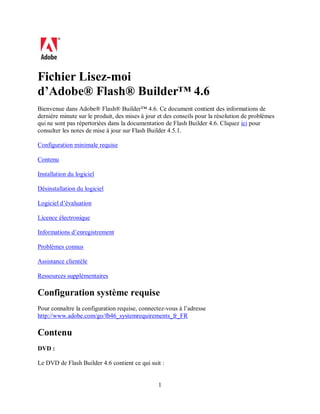 1
Fichier Lisez-moi
d’Adobe® Flash® Builder™ 4.6
Bienvenue dans Adobe® Flash® Builder™ 4.6. Ce document contient des informations de
dernière minute sur le produit, des mises à jour et des conseils pour la résolution de problèmes
qui ne sont pas répertoriées dans la documentation de Flash Builder 4.6. Cliquez ici pour
consulter les notes de mise à jour sur Flash Builder 4.5.1.
Configuration minimale requise
Contenu
Installation du logiciel
Désinstallation du logiciel
Logiciel d’évaluation
Licence électronique
Informations d’enregistrement
Problèmes connus
Assistance clientèle
Ressources supplémentaires
Configuration système requise
Pour connaître la configuration requise, connectez-vous à l’adresse
http://www.adobe.com/go/fb46_systemrequirements_fr_FR
Contenu
DVD :
Le DVD de Flash Builder 4.6 contient ce qui suit :
 