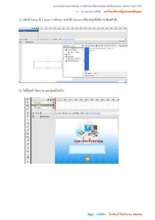 เอกสารประกอบการอบรม การสร้างบทเรียนช่วยสอน ด้วยโปรแกรม Adobe Flash CS3
                                                ๖ – ๘ เมษายน ๒๕๕๕ มหาวิทยาลัยราชภัฏพระนครศรีอยุธยา

11. คลิกที่ frame ที่ 1 layer 1 คลิกขวา หาคาสั่ง Actions หรือกดปุ่มคีย์ลัด F9 พิมพ์คาสั่ง




12. ใส่พื้นหลัง ข้อความ และปุ่มหน้าต่อไป




                                                              ณัฐญา กาลันสีมา โรงเรียนถาปินวิทยาคม สพม.๓๖
                                                                                       ้
 