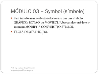 MÓDULO 03 – Symbol (símbolo)
 Para transformar o objeto selecionado em um símbolo
  GRÁFICO, BOTÃO ou MOVIECLIP, basta selecioná-lo e ir
  ao menu MODIFY / CONVERT TO SYMBOL
 TECLA DE ATALHO(F8).




Prof. Esp. Luciano Sbragi Crecente
luciano.crecente@etec.sp.gov.br
 