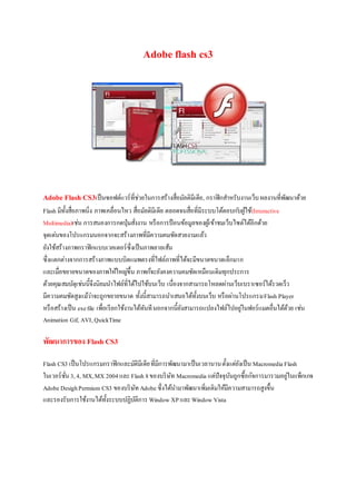 Adobe flash cs3
Adobe Flash CS3เป็นซอฟต์แวร์ที่ช่วยในการสร้างสื่อมัลติมีเดีย, กราฟิกสาหรับงานเว็บผลงานที่พัฒนาด้วย
Flash มีทั้งสื่อภาพนิ่ง ภาพเคลื่อนไหว สื่อมัลติมีเดีย ตลอดจนสื่อที่มีระบบโต้ตอบก ับผู้ใช้(Interactive
Multimedia)เช่น การสนองการกดปุ่มสั่งงาน หรือการป้อนข้อมูลของผู้เข้าชมเว็บไซต์ได้อีกด้วย
จุดเด่นของโปรแกรมนอกจากจะสร้างภาพที่มีความคมชัดสวยงามแล้ว
ยังใช้สร้างภาพกราฟิกแบบเวคเตอร์ซึ่งเป็นภาพลายเส้น
ซึ่งแตกต่างจากการสร้างภาพแบบบิตแมพตรงที่ไฟล์ภาพที่ได้จะมีขนาดขนาดเล็กมาก
และเมื่อขยายขนาดของภาพให้ใหญ่ขึ้น ภาพก็จะยังคงความคมชัดเหมือนเดิมทุกประการ
ด้วยคุณสมบัตุเช่นนี้จึงนิยมนาไฟล์ที่ได้ไปใช้บนเว็บ เนื่องจากสามารถโหลดผ่านเว็บเบราเซอร์ได้รวดเร็ว
มีความคมชัดสูงแม้ว่าจะถูกขยายขนาด ทั้งนี้สามารถนาเสนอได้ทั้งบนเว็บ หรือผ่านโปรแกรมFlash Player
หรือสร้างเป็น exefile เพื่อเรียกใช้งานได้ทันทีนอกจากนี้ยังสามารถแปลงไฟล์ไปอยู่ในฟอร์แมตอื่นได้ด้วย เช่น
Animation Gif, AVI,QuickTime
พัฒนาการของ Flash CS3
Flash CS3 เป็นโปรแกรมกราฟิกและมัติมีเดียที่มีการพัฒนามาเป็นเวลานานตั้งแต่ยังเป็น Macromedia Flash
ในเวอร์ชั่น3,4, MX,MX 2004และFlash 8ของบริษัท Macromedia แต่ปัจจุบันถูกซื้อกิจการมารวมอยู่ในแพ็กเกจ
Adobe DesighPermium CS3 ของบริษัท Adobe ซึ่งได้นามาพัฒนาเพิ่มเติมให้มีความสามารถสูงขึ้น
และรองรับการใช้งานได้ทั้งระบบปฏิบัติการ Window XPและWindow Vista
 