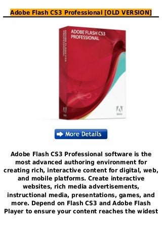 Adobe Flash CS3 Professional [OLD VERSION]
Adobe Flash CS3 Professional software is the
most advanced authoring environment for
creating rich, interactive content for digital, web,
and mobile platforms. Create interactive
websites, rich media advertisements,
instructional media, presentations, games, and
more. Depend on Flash CS3 and Adobe Flash
Player to ensure your content reaches the widest
 