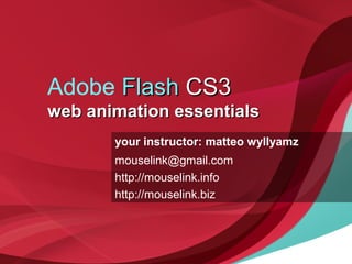 Adobe FlashFlash CS3CS3
web animation essentialsweb animation essentials
your instructor: matteo wyllyamz
mouselink@gmail.com
http://mouselink.info
http://mouselink.biz
 