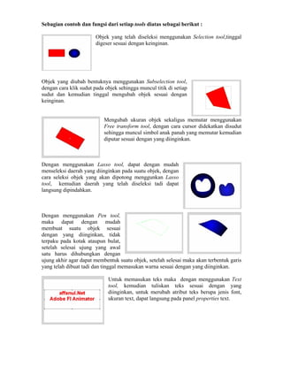 Sebagian contoh dan fungsi dari setiap tools diatas sebagai berikut :
Objek yang telah diseleksi menggunakan Selection tool,tinggal
digeser sesuai dengan keinginan.
Objek yang diubah bentuknya menggunakan Subselection tool,
dengan cara klik sudut pada objek sehingga muncul titik di setiap
sudut dan kemudian tinggal mengubah objek sesuai dengan
keinginan.
Mengubah ukuran objek sekaligus memutar menggunakan
Free transform tool, dengan cara cursor didekatkan disudut
sehingga muncul simbol anak panah yang memutar kemudian
diputar sesuai dengan yang diinginkan.
Dengan menggunakan Lasso tool, dapat dengan mudah
menseleksi daerah yang diinginkan pada suatu objek, dengan
cara seleksi objek yang akan dipotong menggunkan Lasso
tool, kemudian daerah yang telah diseleksi tadi dapat
langsung dipindahkan.
Dengan menggunakan Pen tool,
maka dapat dengan mudah
membuat suatu objek sesuai
dengan yang diinginkan, tidak
terpaku pada kotak ataupun bulat,
setelah selesai ujung yang awal
satu harus dihubungkan dengan
ujung akhir agar dapat membentuk suatu objek, setelah selesai maka akan terbentuk garis
yang telah dibuat tadi dan tinggal memasukan warna sesuai dengan yang diinginkan.
Untuk memasukan teks maka dengan menggunakan Text
tool, kemudian tuliskan teks sesuai dengan yang
diinginkan, untuk merubah atribut teks berupa jenis font,
ukuran text, dapat langsung pada panel properties text.
 