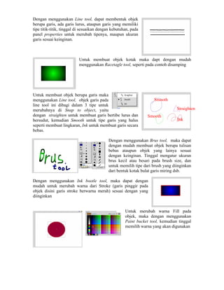 Dengan menggunakan Line tool, dapat membentuk objek
berupa garis, ada garis lurus, ataupun garis yang memiliki
tipe titik-titik, tinggal di sesuaikan dengan kebutuhan, pada
panel properties untuk merubah tipenya, maupun ukuran
garis sesuai keinginan.
Untuk membuat objek kotak maka dapt dengan mudah
menggunakan Racetagle tool, seperti pada contoh disamping
Untuk membuat objek berupa garis maka
menggunakan Line tool, objek garis pada
line tool ini dibagi dalam 3 tipe untuk
merubahnya di Snap to object, yaitu
dengan straighten untuk membuat garis bertibe lurus dan
bersudut, kemudian Smooth untuk tipe garis yang halus
seperti membuat lingkaran, Ink untuk membuat garis secara
bebas.
Smooth
Straighten
Smooth
Ink
Dengan menggunakan Brus tool, maka dapat
dengan mudah membuat objek berupa tulisan
bebas ataupun objek yang lainya sesuai
dengan keinginan. Tinggal mengatur ukuran
brus kecil atau besari pada brush size, dan
untuk memilih tipe dari brush yang diinginkan
dari bentuk kotak bulat garis miring dsb.
Dengan menggunakan Ink bootle tool, maka dapat dengan
mudah untuk merubah warna dari Stroke (garis pinggir pada
objek disini garis stroke berwarna merah) sesuai dengan yang
diinginkan
Untuk merubah warna Fill pada
objek, maka dengan menggunakan
Paint bucket tool, kemudian tinggal
memilih warna yang akan digunakan
 