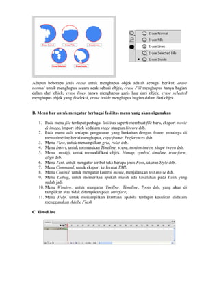 Adapun beberapa jenis erase untuk menghapus objek adalah sebagai berikut, erase
normal untuk menghapus secara acak sebuai objek, erase Fill menghapus hanya bagian
dalam dari objek, erase lines hanya menghapus garis luar dari objek, erase selected
menghapus objek yang diseleksi, erase inside menghapus bagian dalam dari objek.
B. Menu bar untuk mengatur berbagai fasilitas menu yang akan digunakan
1. Pada menu file terdapat perbagai fasilitas seperti membuat file baru, eksport movie
& image, import objek kedalam stage ataupun library dsb.
2. Pada menu edit terdapat pengaturan yang berkaitan dengan frame, misalnya di
menu timeline berisi menghapus, copy frame, Preferences dsb
3. Menu View, untuk menampilkan grid, ruler dsb.
4. Menu Insert, untuk memasukan Timeline, scene, motion tween, shape tween dsb.
5. Menu modify, untuk memodifikasi objek, bitmap, symbol, timeline, transform,
align dsb.
6. Menu Text, untuk mengatur atribut teks berupa jenis Font, ukuran Style dsb.
7. Menu Command, untuk eksport ke format XML
8. Menu Control, untuk mengatur kontrol movie, menjalankan test movie dsb.
9. Menu Debug, untuk memeriksa apakah masih ada kesalahan pada flash yang
sudah jadi
10. Menu Window, untuk mengatur Toolbar, Timeline, Tools dsb, yang akan di
tampilkan atau tidak ditampikan pada interface,
11. Menu Help, untuk menampilkan Bantuan apabila terdapat kesulitan didalam
menggunakan Adobe Flash
C. TimeLine
 