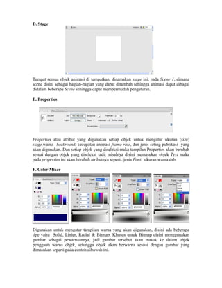 D. Stage
Tempat semua objek animasi di tempatkan, dinamakan stage ini, pada Scene 1, dimana
scene disini sebagai bagian-bagian yang dapat ditambah sehingga animasi dapat dibagai
didalam beberapa Scene sehingga dapat mempermudah pengaturan.
E. Properties
Properties atau atribut yang digunakan setiap objek untuk mengatur ukuran (size)
stage,warna backround, kecepatan animasi frame rate, dan jenis seting publikasi yang
akan digunakan. Dan setiap objek yang diseleksi maka tampilan Properties akan berubah
sesuai dengan objek yang diseleksi tadi, misalnya disini memasukan objek Text maka
pada properties ini akan berubah atributnya seperti, jenis Font, ukuran warna dsb.
F. Color Mixer
Digunakan untuk mengatur tampilan warna yang akan digunakan, disini ada beberapa
tipe yaitu Solid, Linier, Radial & Bitmap. Khusus untuk Bitmap disini menggunakan
gambar sebagai pewarnaannya, jadi gambar tersebut akan masuk ke dalam objek
pengganti warna objek, sehingga objek akan berwarna sesuai dengan gambar yang
dimasukan seperti pada contoh dibawah ini.
 
