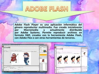 Adobe Flash Player es una aplicación informática del
género reproductor multimedia. Fue creado inicialmente
por Macromedia y actualmente distribuido
por Adobe Systems. Permite reproducir archivos en
formato SWF, creados con la herramienta Adobe Flash,
con Adobe Flex o con otras herramientas de terceros.
 