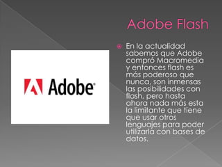 

En la actualidad
sabemos que Adobe
compró Macromedia
y entonces flash es
más poderoso que
nunca, son inmensas
las posibilidades con
flash, pero hasta
ahora nada más esta
la limitante que tiene
que usar otros
lenguajes para poder
utilizarla con bases de
datos.

 