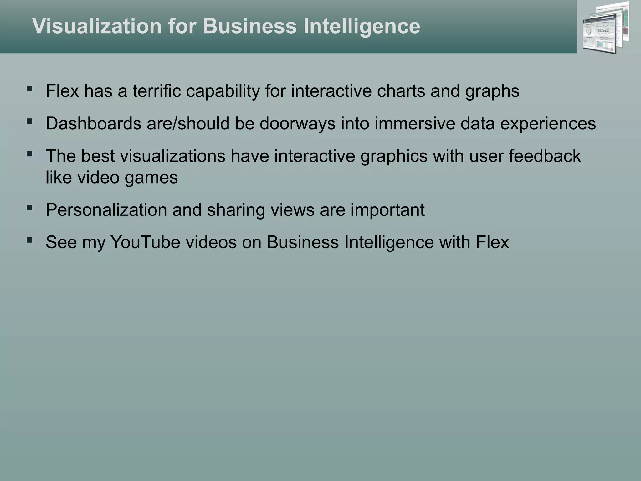 Visualization for Business Intelligence
 Flex has a terrific capability for interactive charts and graphs
 Dashboards are/should be doorways into immersive data experiences
 The best visualizations have interactive graphics with user feedback
like video games
 Personalization and sharing views are important
 See my YouTube videos on Business Intelligence with Flex
 