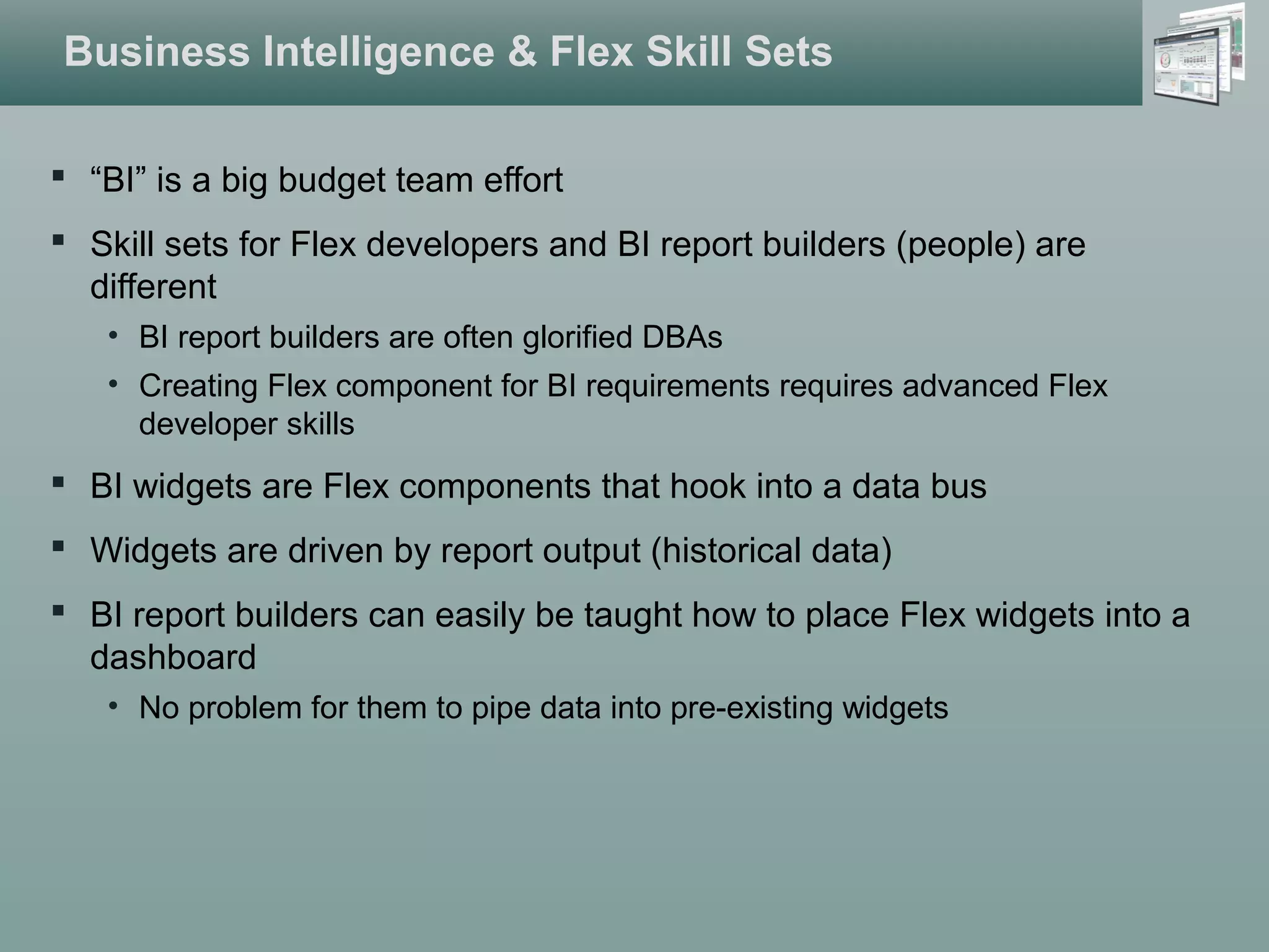 Business Intelligence & Flex Skill Sets
 “BI” is a big budget team effort
 Skill sets for Flex developers and BI report builders (people) are
different
• BI report builders are often glorified DBAs
• Creating Flex component for BI requirements requires advanced Flex
developer skills
 BI widgets are Flex components that hook into a data bus
 Widgets are driven by report output (historical data)
 BI report builders can easily be taught how to place Flex widgets into a
dashboard
• No problem for them to pipe data into pre-existing widgets
 