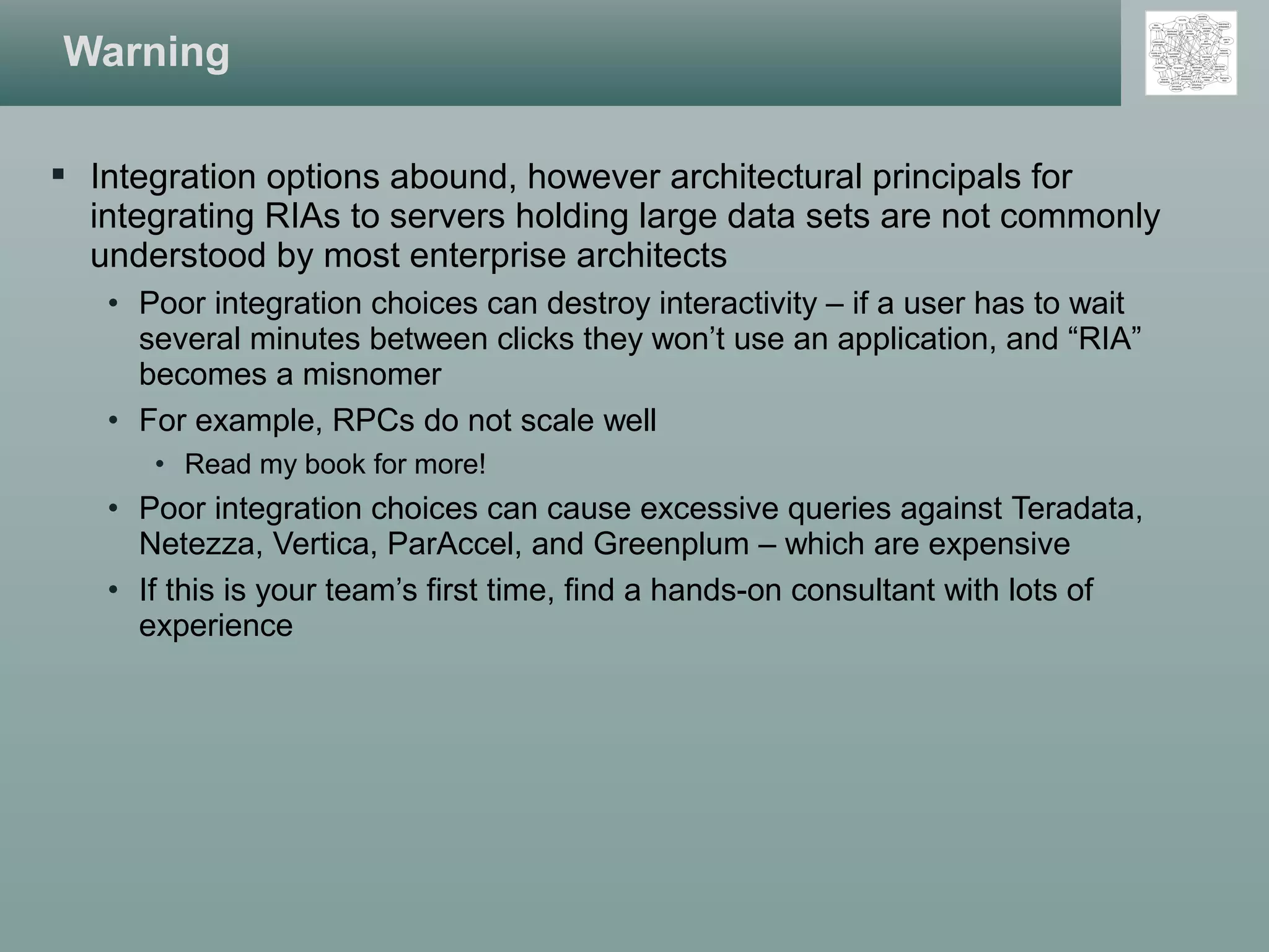  Integration options abound, however architectural principals for
integrating RIAs to servers holding large data sets are not commonly
understood by most enterprise architects
• Poor integration choices can destroy interactivity – if a user has to wait
several minutes between clicks they won’t use an application, and “RIA”
becomes a misnomer
• For example, RPCs do not scale well
• Read my book for more!
• Poor integration choices can cause excessive queries against Teradata,
Netezza, Vertica, ParAccel, and Greenplum – which are expensive
• If this is your team’s first time, find a hands-on consultant with lots of
experience
Warning
 