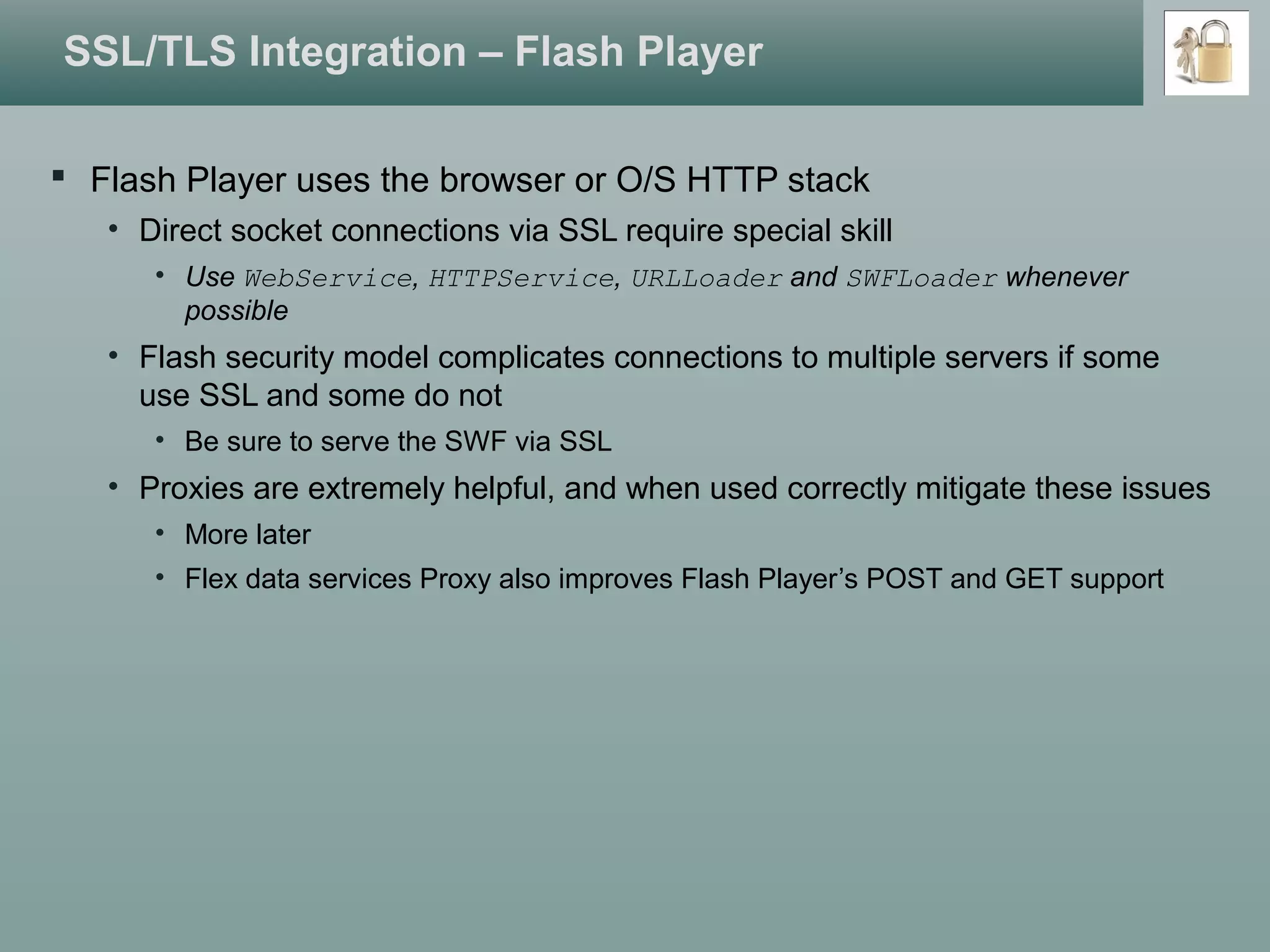 SSL/TLS Integration – Flash Player
 Flash Player uses the browser or O/S HTTP stack
• Direct socket connections via SSL require special skill
• Use WebService, HTTPService, URLLoader and SWFLoader whenever
possible
• Flash security model complicates connections to multiple servers if some
use SSL and some do not
• Be sure to serve the SWF via SSL
• Proxies are extremely helpful, and when used correctly mitigate these issues
• More later
• Flex data services Proxy also improves Flash Player’s POST and GET support
 