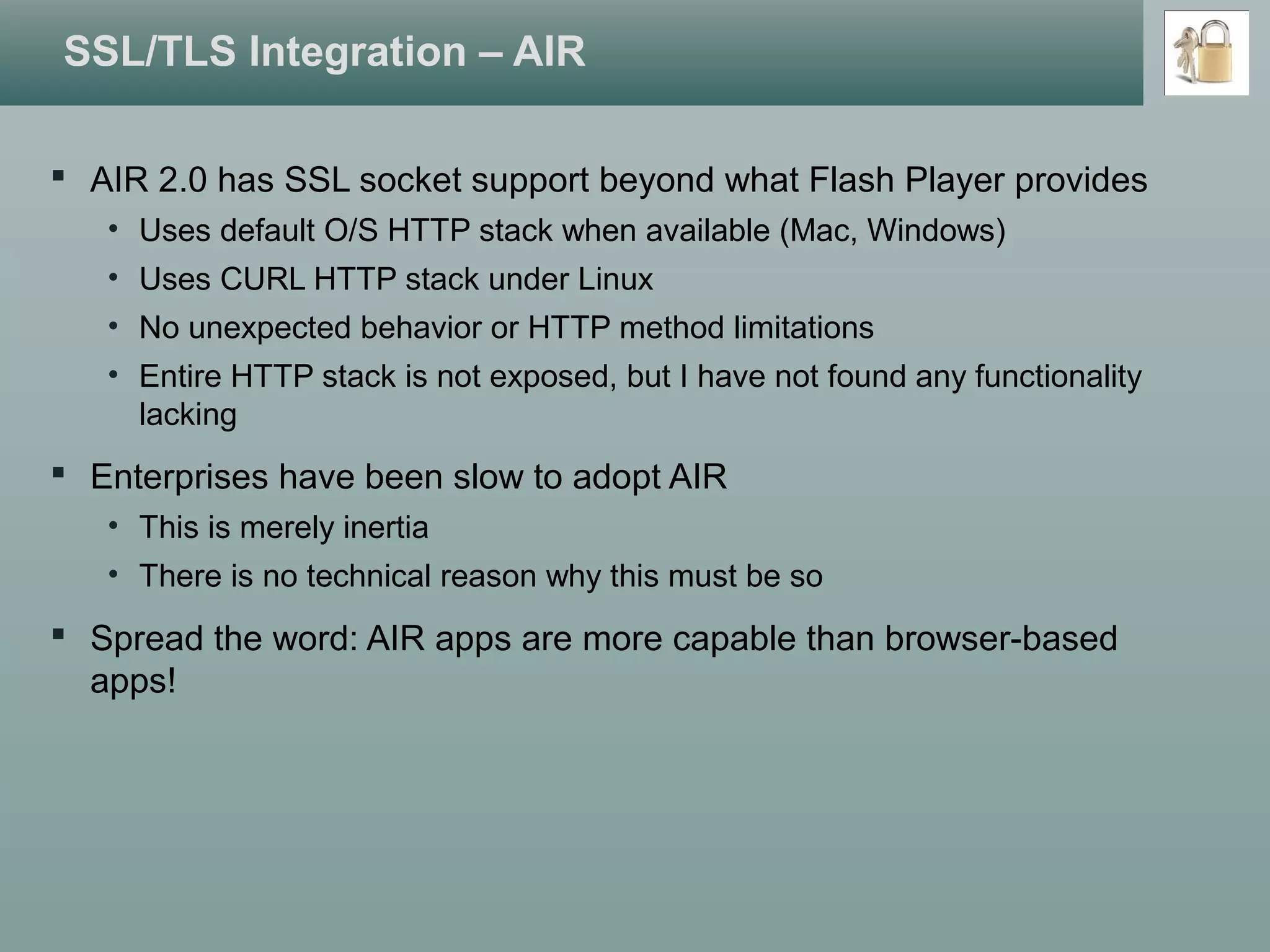 SSL/TLS Integration – AIR
 AIR 2.0 has SSL socket support beyond what Flash Player provides
• Uses default O/S HTTP stack when available (Mac, Windows)
• Uses CURL HTTP stack under Linux
• No unexpected behavior or HTTP method limitations
• Entire HTTP stack is not exposed, but I have not found any functionality
lacking
 Enterprises have been slow to adopt AIR
• This is merely inertia
• There is no technical reason why this must be so
 Spread the word: AIR apps are more capable than browser-based
apps!
 