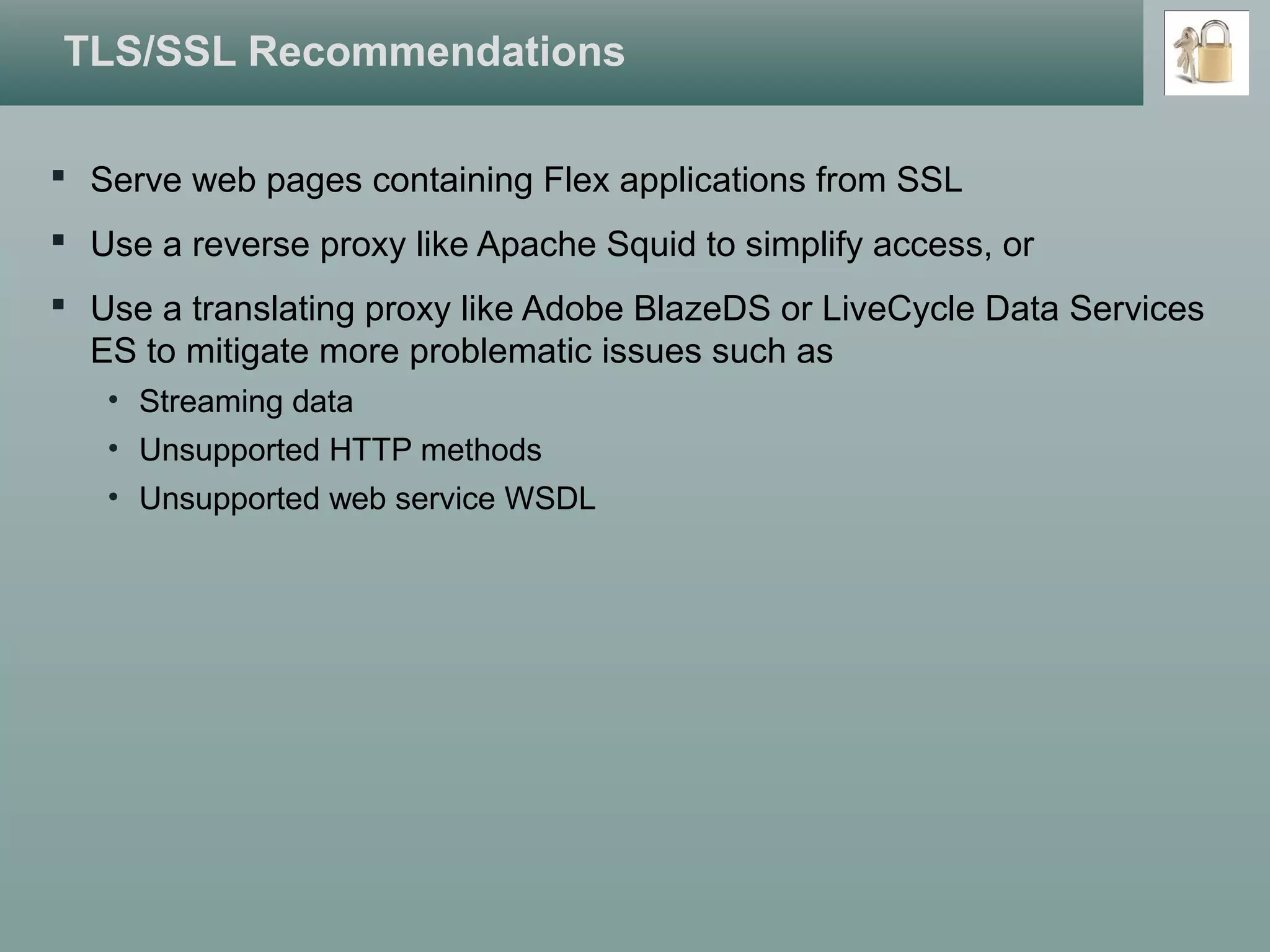 TLS/SSL Recommendations
 Serve web pages containing Flex applications from SSL
 Use a reverse proxy like Apache Squid to simplify access, or
 Use a translating proxy like Adobe BlazeDS or LiveCycle Data Services
ES to mitigate more problematic issues such as
• Streaming data
• Unsupported HTTP methods
• Unsupported web service WSDL
 