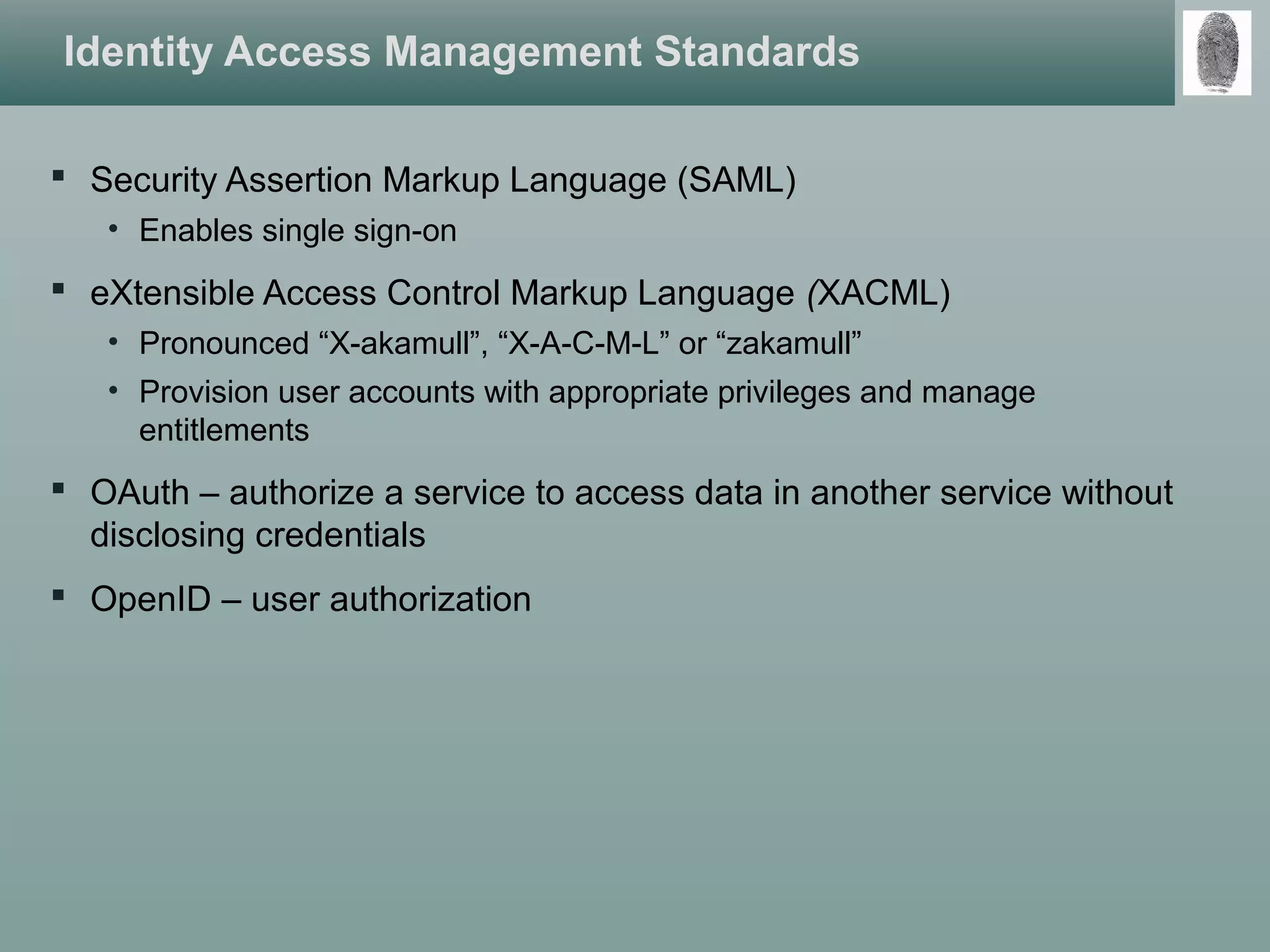 Identity Access Management Standards
 Security Assertion Markup Language (SAML)
• Enables single sign-on
 eXtensible Access Control Markup Language (XACML)
• Pronounced “X-akamull”, “X-A-C-M-L” or “zakamull”
• Provision user accounts with appropriate privileges and manage
entitlements
 OAuth – authorize a service to access data in another service without
disclosing credentials
 OpenID – user authorization
 