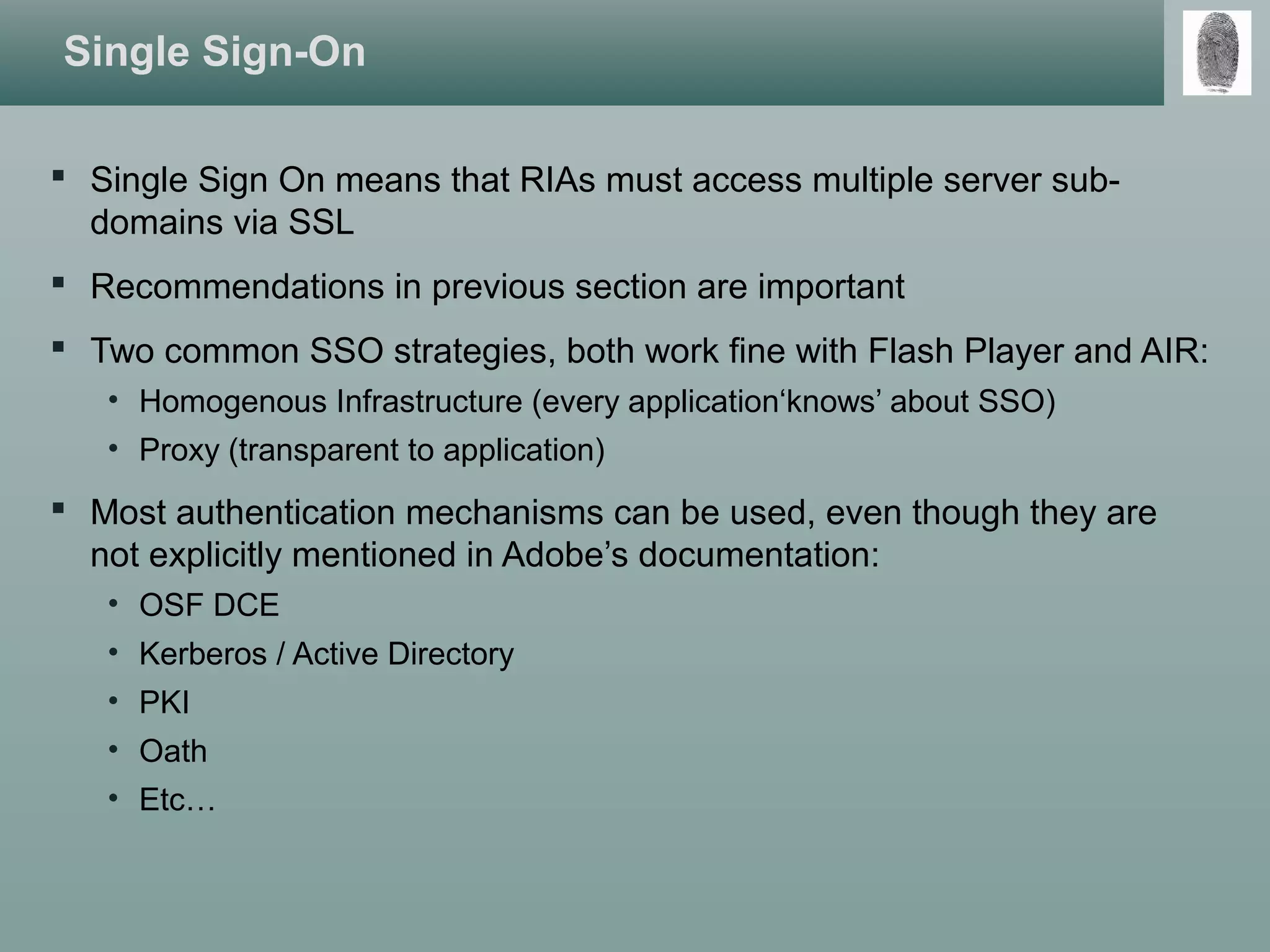 Single Sign-On
 Single Sign On means that RIAs must access multiple server sub-
domains via SSL
 Recommendations in previous section are important
 Two common SSO strategies, both work fine with Flash Player and AIR:
• Homogenous Infrastructure (every application‘knows’ about SSO)
• Proxy (transparent to application)
 Most authentication mechanisms can be used, even though they are
not explicitly mentioned in Adobe’s documentation:
• OSF DCE
• Kerberos / Active Directory
• PKI
• Oath
• Etc…
 