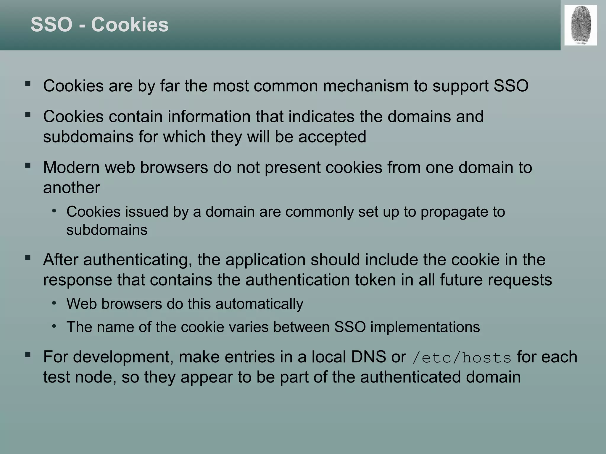 SSO - Cookies
 Cookies are by far the most common mechanism to support SSO
 Cookies contain information that indicates the domains and
subdomains for which they will be accepted
 Modern web browsers do not present cookies from one domain to
another
• Cookies issued by a domain are commonly set up to propagate to
subdomains
 After authenticating, the application should include the cookie in the
response that contains the authentication token in all future requests
• Web browsers do this automatically
• The name of the cookie varies between SSO implementations
 For development, make entries in a local DNS or /etc/hosts for each
test node, so they appear to be part of the authenticated domain
 